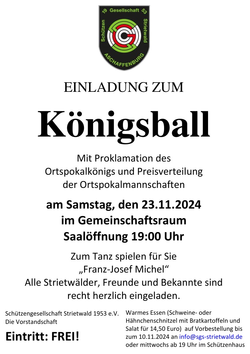 EINLADUNG ZUM Königsball Mit Proklamation des Ortspokalkönigs und Preisverteilung der Ortspokalmannschaften am Samstag, den 23.11.2024 im Gemeinschaftsraum Saalöffnung 19:00 Uhr Zum Tanz spielen für Sie „Franz-Josef Michel“ Alle Strietwälder, Freunde und Bekannte sind recht herzlich eingeladen. Schützengesellschaft Strietwald 1953 e.V. Die Vorstandschaft Eintritt: FREI! Warmes Essen (Schweine- oder Hähnchenschnitzel mit Bratkartoffeln und Salat für 14,50 Euro) auf Vorbestellung bis zum 10.11.2024 an info@sgs-strietwald.de oder mittwochs ab 19 Uhr im Schützenhaus